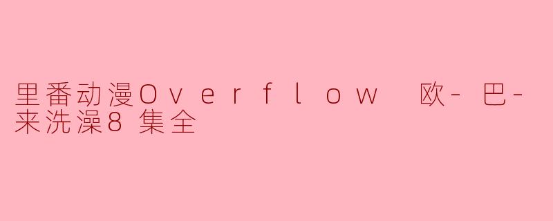 里番动漫Overflow 欧-巴-来洗澡8集全